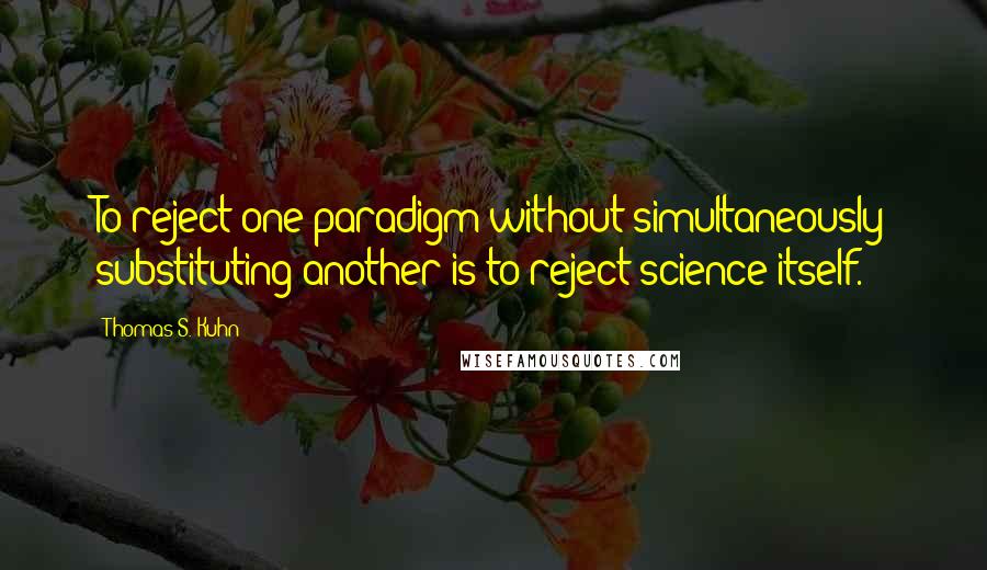 Thomas S. Kuhn Quotes: To reject one paradigm without simultaneously substituting another is to reject science itself.