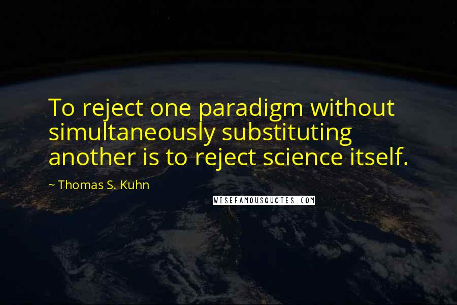 Thomas S. Kuhn Quotes: To reject one paradigm without simultaneously substituting another is to reject science itself.