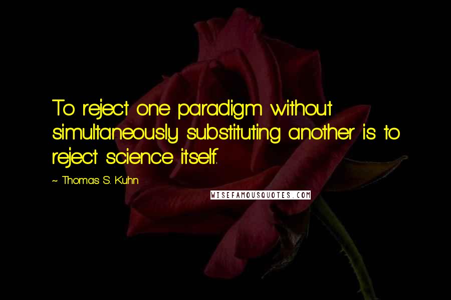 Thomas S. Kuhn Quotes: To reject one paradigm without simultaneously substituting another is to reject science itself.