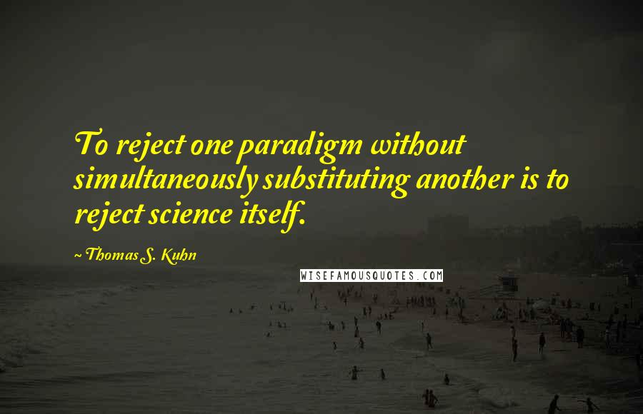 Thomas S. Kuhn Quotes: To reject one paradigm without simultaneously substituting another is to reject science itself.