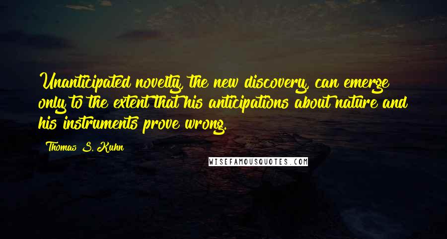 Thomas S. Kuhn Quotes: Unanticipated novelty, the new discovery, can emerge only to the extent that his anticipations about nature and his instruments prove wrong.