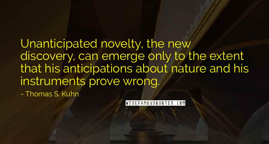 Thomas S. Kuhn Quotes: Unanticipated novelty, the new discovery, can emerge only to the extent that his anticipations about nature and his instruments prove wrong.