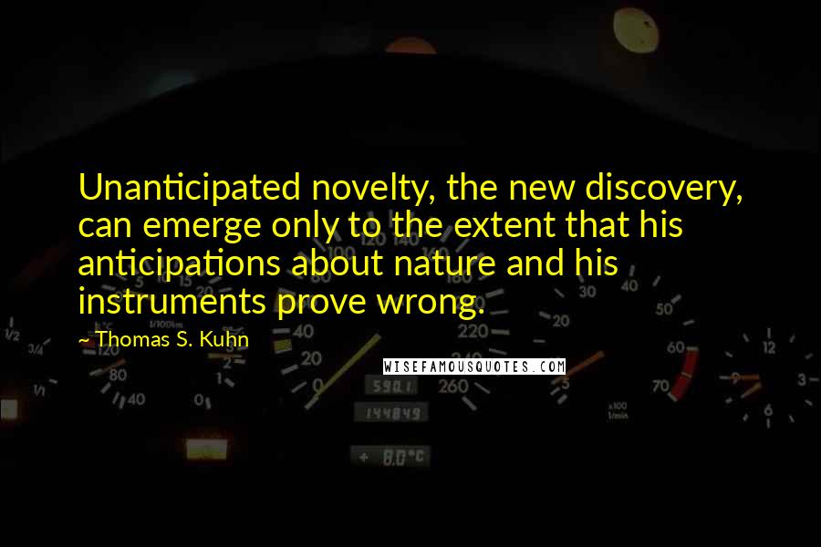 Thomas S. Kuhn Quotes: Unanticipated novelty, the new discovery, can emerge only to the extent that his anticipations about nature and his instruments prove wrong.