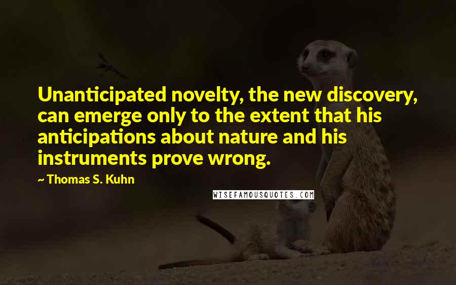 Thomas S. Kuhn Quotes: Unanticipated novelty, the new discovery, can emerge only to the extent that his anticipations about nature and his instruments prove wrong.