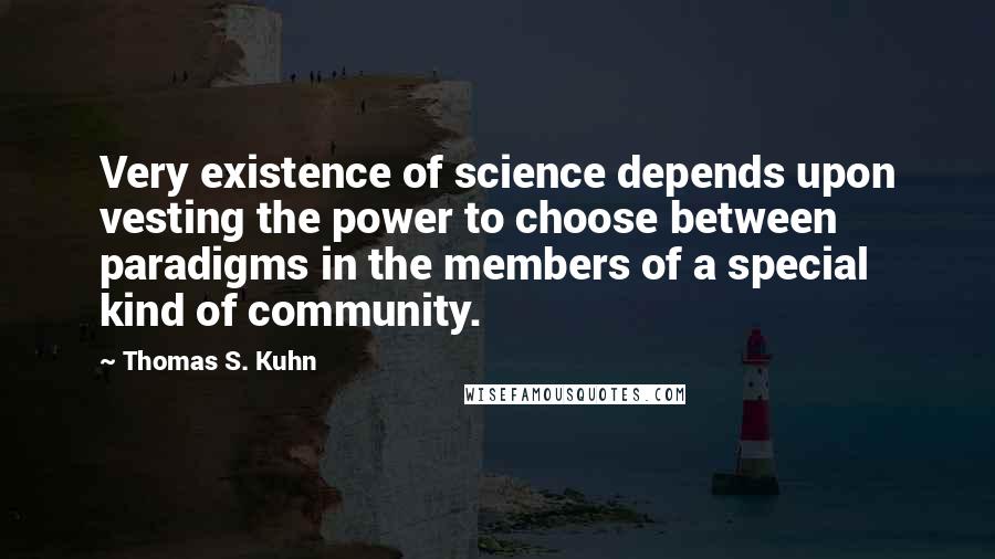 Thomas S. Kuhn Quotes: Very existence of science depends upon vesting the power to choose between paradigms in the members of a special kind of community.