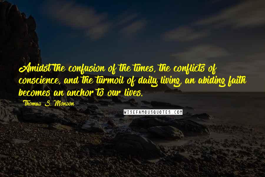 Thomas S. Monson Quotes: Amidst the confusion of the times, the conflicts of conscience, and the turmoil of daily living, an abiding faith becomes an anchor to our lives.