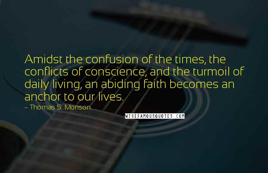 Thomas S. Monson Quotes: Amidst the confusion of the times, the conflicts of conscience, and the turmoil of daily living, an abiding faith becomes an anchor to our lives.