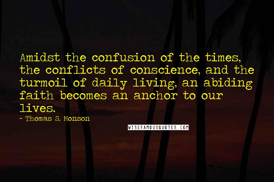 Thomas S. Monson Quotes: Amidst the confusion of the times, the conflicts of conscience, and the turmoil of daily living, an abiding faith becomes an anchor to our lives.