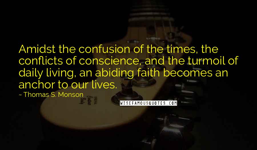 Thomas S. Monson Quotes: Amidst the confusion of the times, the conflicts of conscience, and the turmoil of daily living, an abiding faith becomes an anchor to our lives.