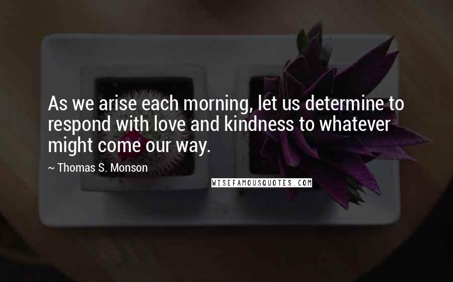 Thomas S. Monson Quotes: As we arise each morning, let us determine to respond with love and kindness to whatever might come our way.
