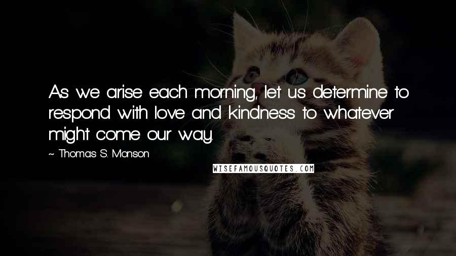 Thomas S. Monson Quotes: As we arise each morning, let us determine to respond with love and kindness to whatever might come our way.