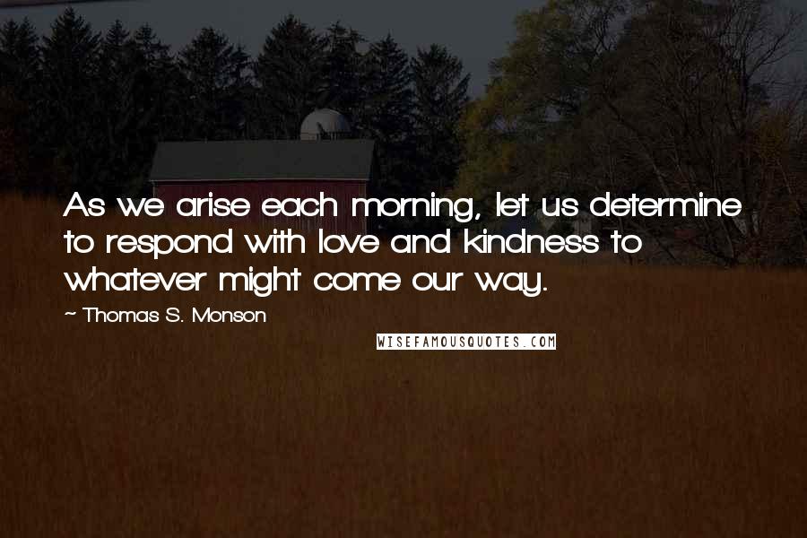 Thomas S. Monson Quotes: As we arise each morning, let us determine to respond with love and kindness to whatever might come our way.