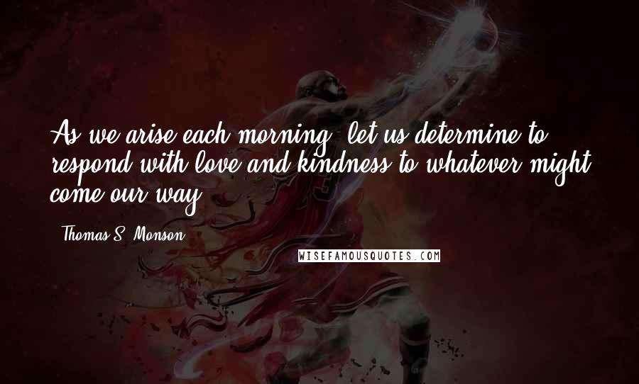 Thomas S. Monson Quotes: As we arise each morning, let us determine to respond with love and kindness to whatever might come our way.