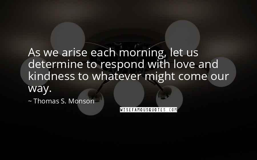 Thomas S. Monson Quotes: As we arise each morning, let us determine to respond with love and kindness to whatever might come our way.