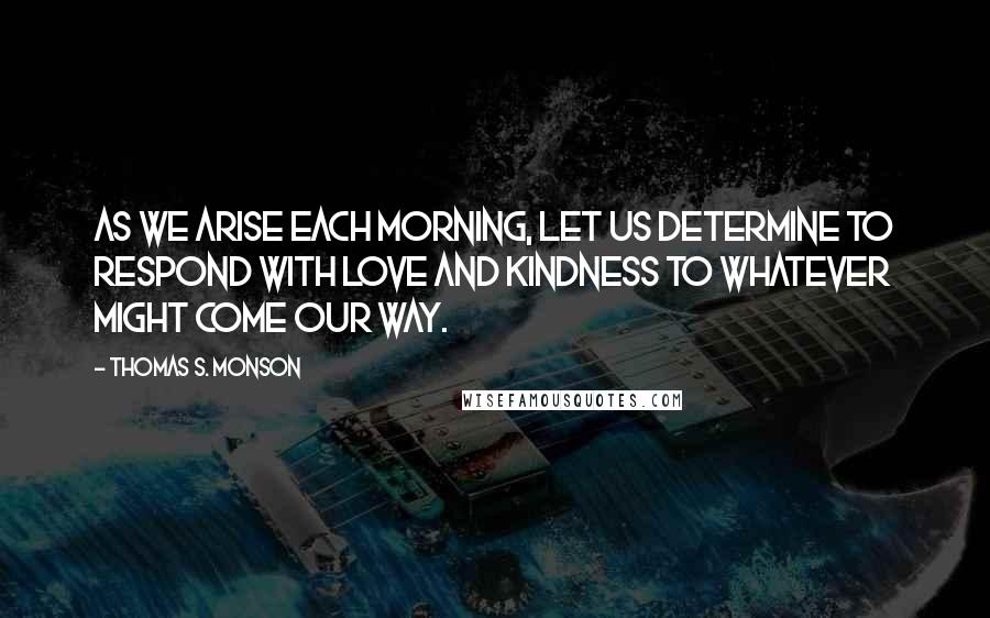 Thomas S. Monson Quotes: As we arise each morning, let us determine to respond with love and kindness to whatever might come our way.