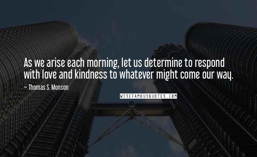 Thomas S. Monson Quotes: As we arise each morning, let us determine to respond with love and kindness to whatever might come our way.