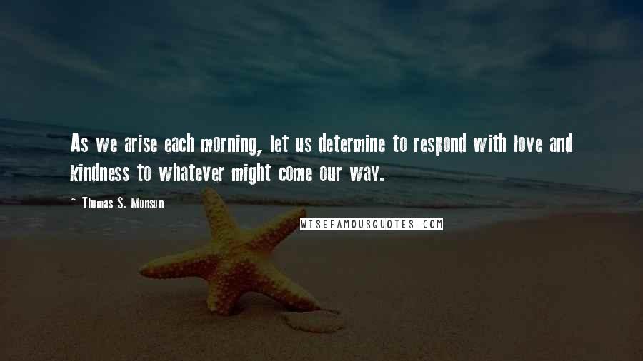 Thomas S. Monson Quotes: As we arise each morning, let us determine to respond with love and kindness to whatever might come our way.