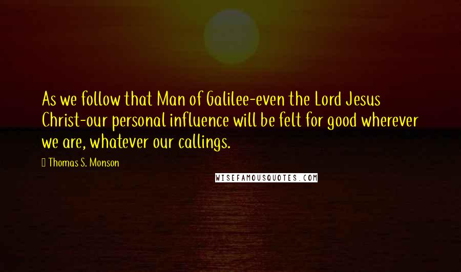 Thomas S. Monson Quotes: As we follow that Man of Galilee-even the Lord Jesus Christ-our personal influence will be felt for good wherever we are, whatever our callings.