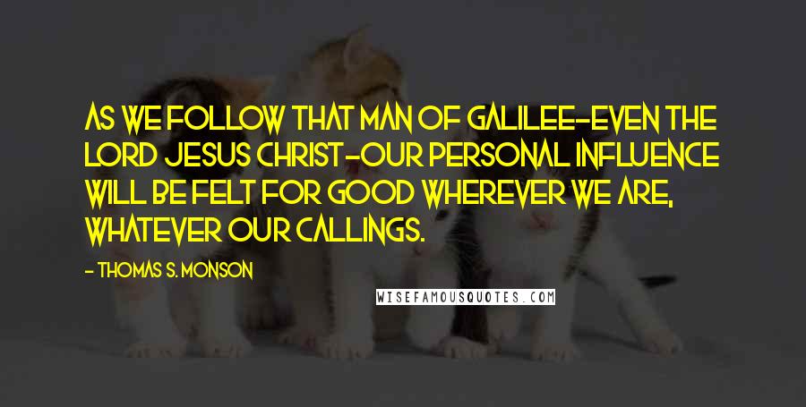 Thomas S. Monson Quotes: As we follow that Man of Galilee-even the Lord Jesus Christ-our personal influence will be felt for good wherever we are, whatever our callings.
