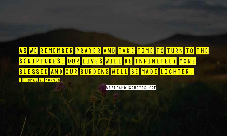 Thomas S. Monson Quotes: As we remember prayer and take time to turn to the scriptures, our lives will be infinitely more blessed and our burdens will be made lighter.