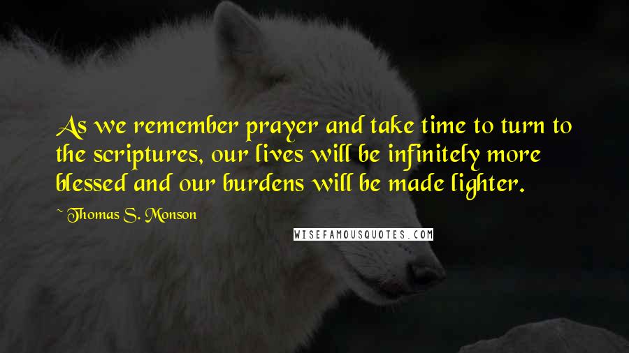 Thomas S. Monson Quotes: As we remember prayer and take time to turn to the scriptures, our lives will be infinitely more blessed and our burdens will be made lighter.