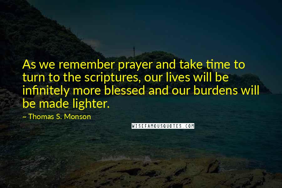 Thomas S. Monson Quotes: As we remember prayer and take time to turn to the scriptures, our lives will be infinitely more blessed and our burdens will be made lighter.