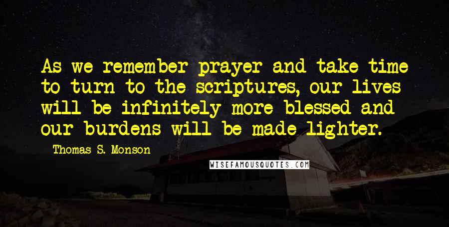 Thomas S. Monson Quotes: As we remember prayer and take time to turn to the scriptures, our lives will be infinitely more blessed and our burdens will be made lighter.