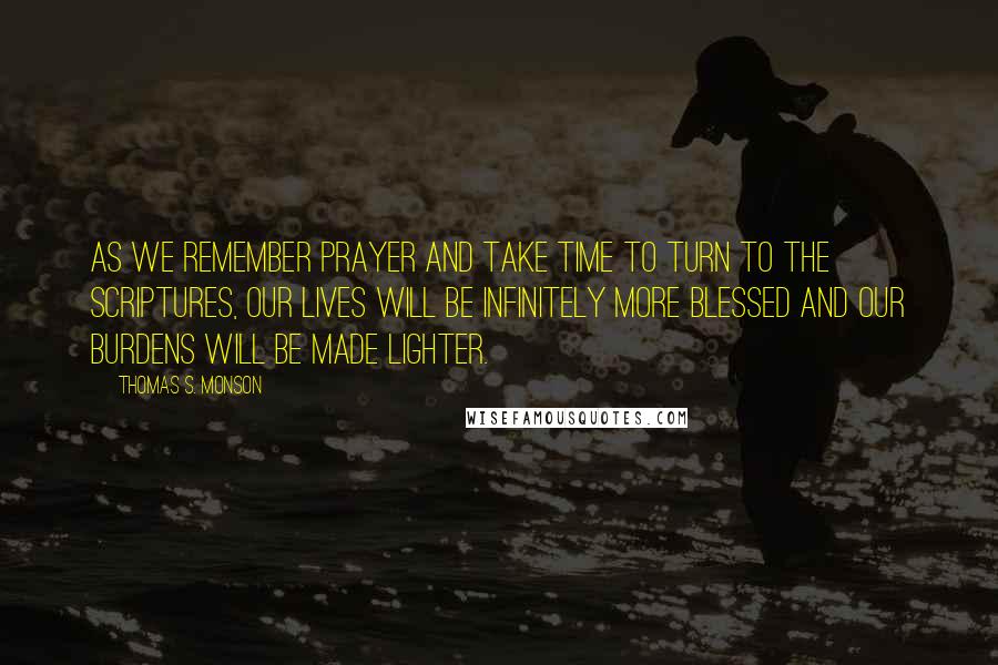 Thomas S. Monson Quotes: As we remember prayer and take time to turn to the scriptures, our lives will be infinitely more blessed and our burdens will be made lighter.