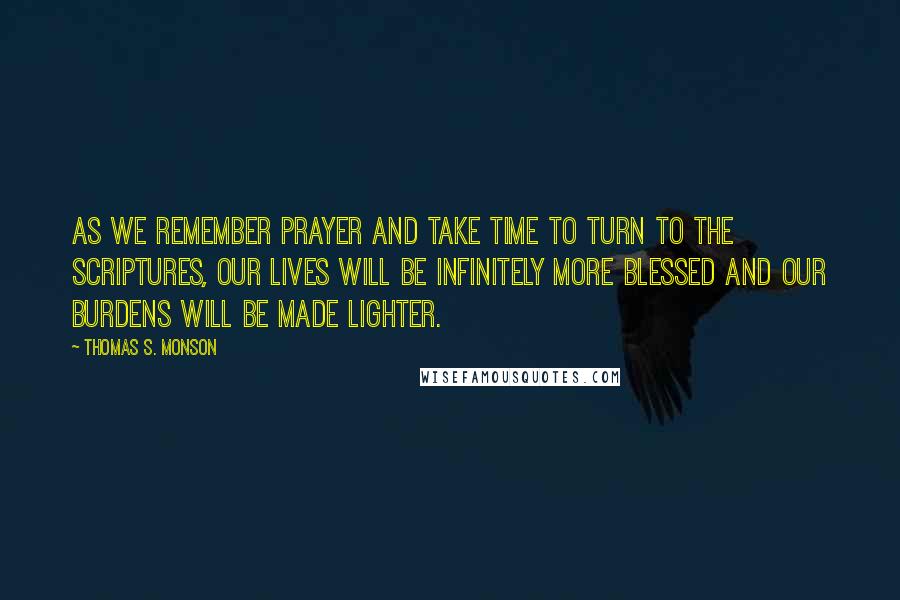 Thomas S. Monson Quotes: As we remember prayer and take time to turn to the scriptures, our lives will be infinitely more blessed and our burdens will be made lighter.