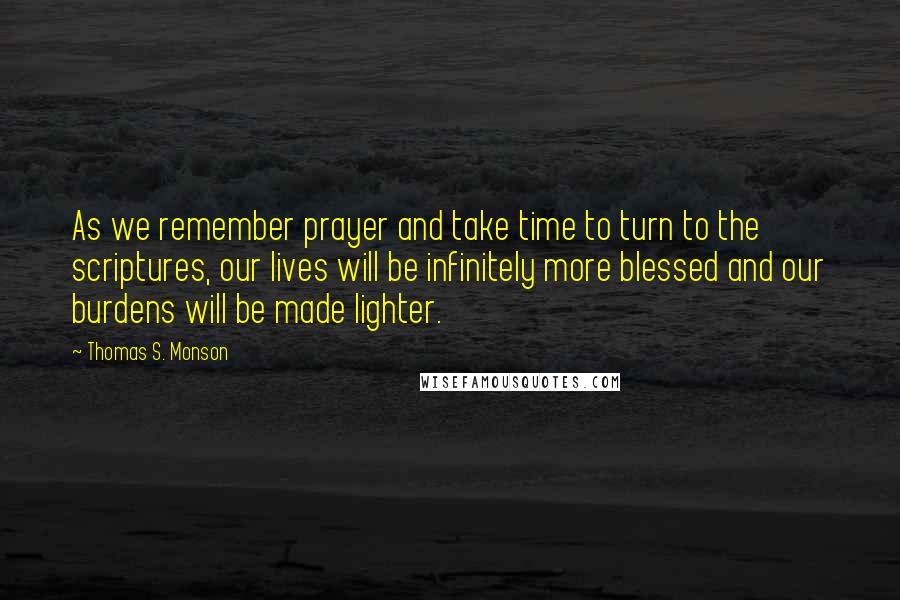 Thomas S. Monson Quotes: As we remember prayer and take time to turn to the scriptures, our lives will be infinitely more blessed and our burdens will be made lighter.