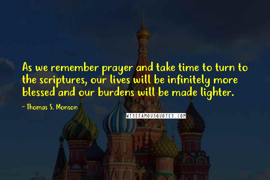 Thomas S. Monson Quotes: As we remember prayer and take time to turn to the scriptures, our lives will be infinitely more blessed and our burdens will be made lighter.