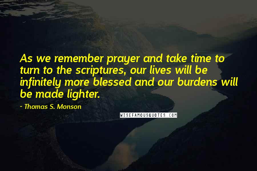 Thomas S. Monson Quotes: As we remember prayer and take time to turn to the scriptures, our lives will be infinitely more blessed and our burdens will be made lighter.