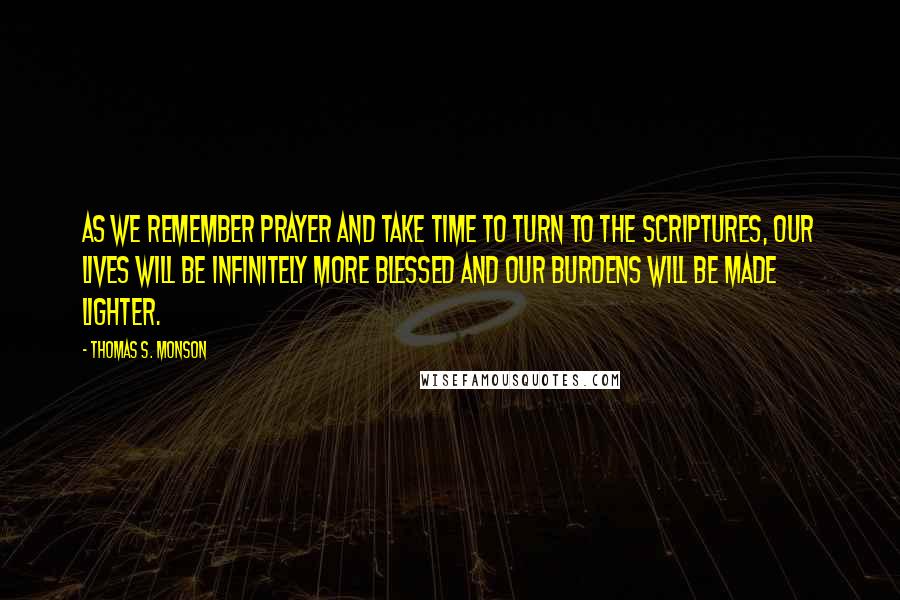 Thomas S. Monson Quotes: As we remember prayer and take time to turn to the scriptures, our lives will be infinitely more blessed and our burdens will be made lighter.