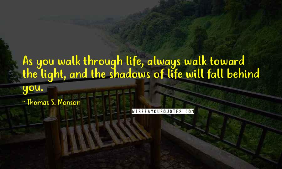 Thomas S. Monson Quotes: As you walk through life, always walk toward the light, and the shadows of life will fall behind you.