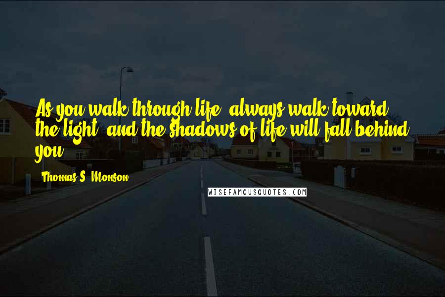 Thomas S. Monson Quotes: As you walk through life, always walk toward the light, and the shadows of life will fall behind you.
