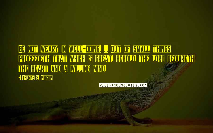 Thomas S. Monson Quotes: Be not weary in well-doing. ... Out of small things proceedeth that which is great. Behold, the Lord requireth the heart and a willing mind.