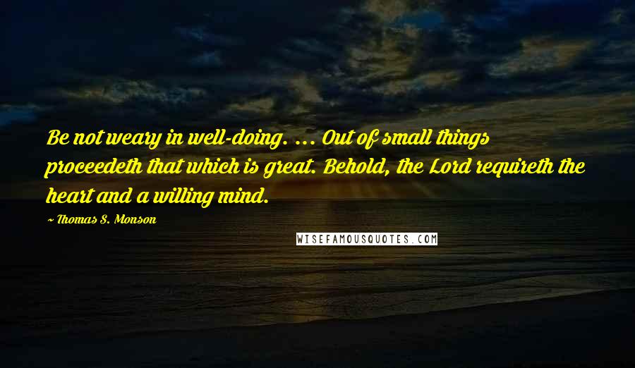 Thomas S. Monson Quotes: Be not weary in well-doing. ... Out of small things proceedeth that which is great. Behold, the Lord requireth the heart and a willing mind.