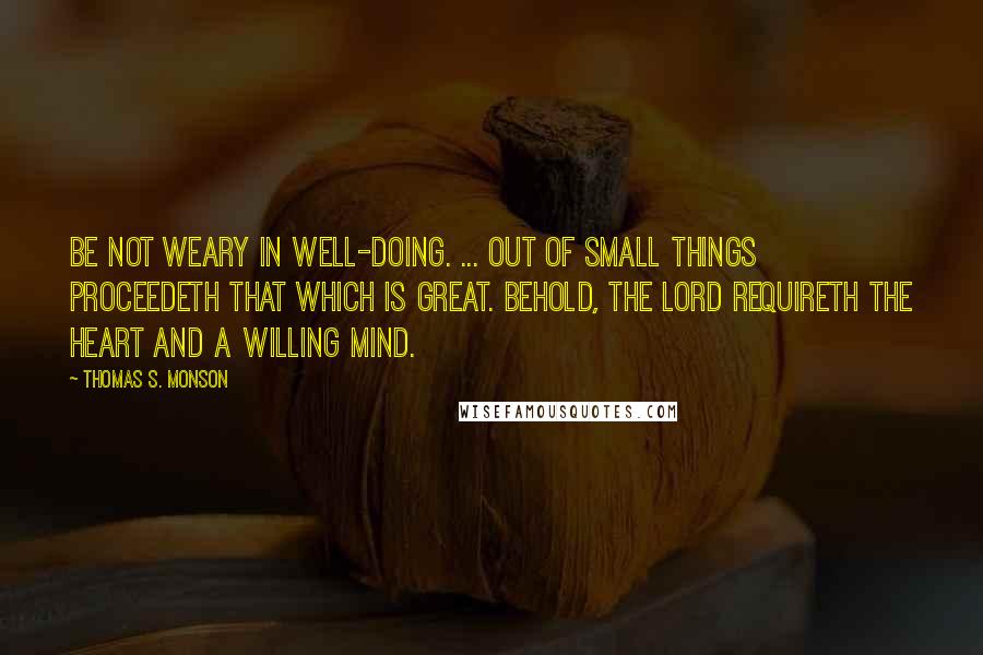 Thomas S. Monson Quotes: Be not weary in well-doing. ... Out of small things proceedeth that which is great. Behold, the Lord requireth the heart and a willing mind.