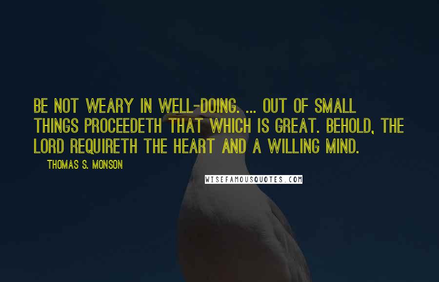 Thomas S. Monson Quotes: Be not weary in well-doing. ... Out of small things proceedeth that which is great. Behold, the Lord requireth the heart and a willing mind.