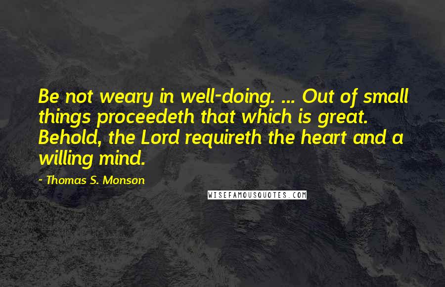 Thomas S. Monson Quotes: Be not weary in well-doing. ... Out of small things proceedeth that which is great. Behold, the Lord requireth the heart and a willing mind.