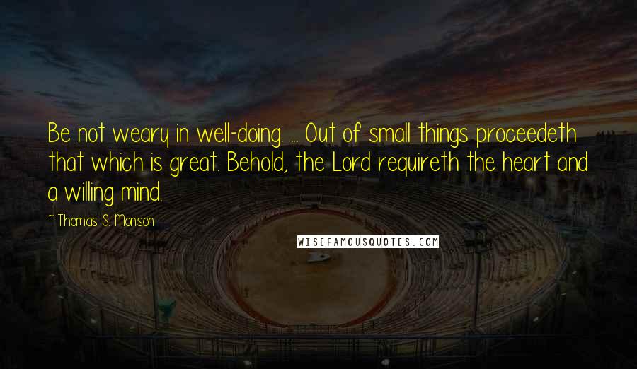 Thomas S. Monson Quotes: Be not weary in well-doing. ... Out of small things proceedeth that which is great. Behold, the Lord requireth the heart and a willing mind.