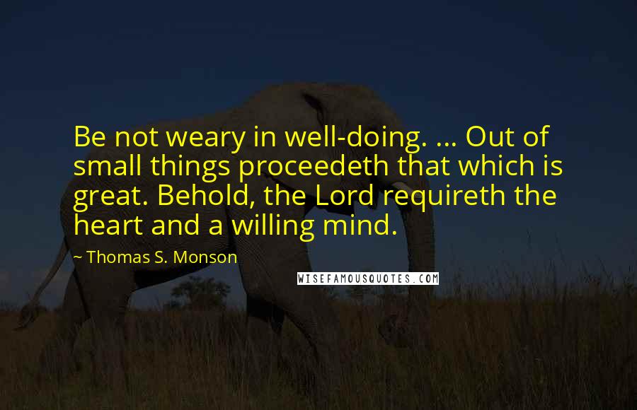 Thomas S. Monson Quotes: Be not weary in well-doing. ... Out of small things proceedeth that which is great. Behold, the Lord requireth the heart and a willing mind.