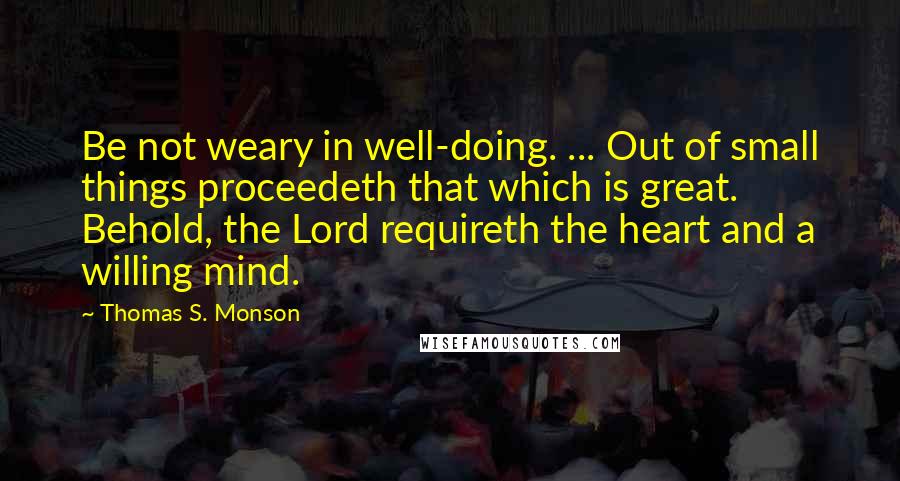 Thomas S. Monson Quotes: Be not weary in well-doing. ... Out of small things proceedeth that which is great. Behold, the Lord requireth the heart and a willing mind.