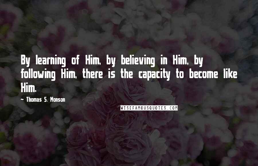 Thomas S. Monson Quotes: By learning of Him, by believing in Him, by following Him, there is the capacity to become like Him.