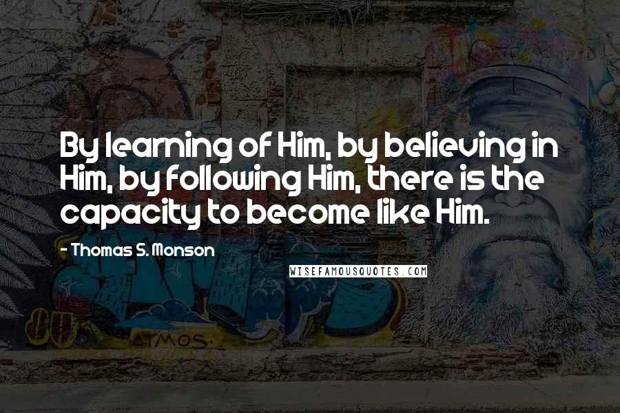 Thomas S. Monson Quotes: By learning of Him, by believing in Him, by following Him, there is the capacity to become like Him.