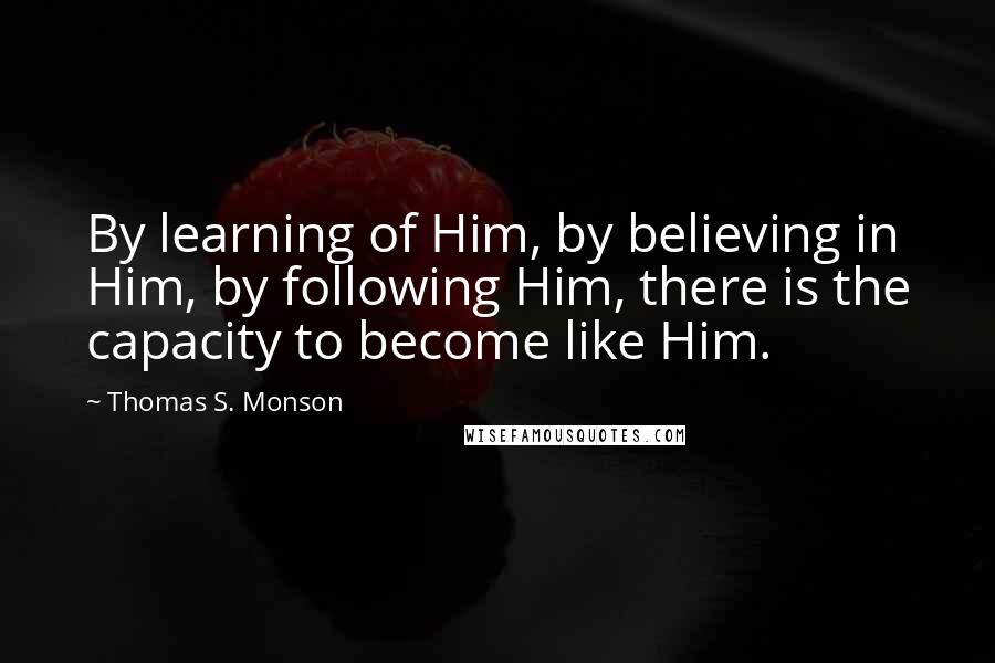 Thomas S. Monson Quotes: By learning of Him, by believing in Him, by following Him, there is the capacity to become like Him.