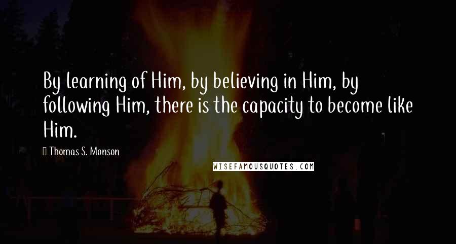 Thomas S. Monson Quotes: By learning of Him, by believing in Him, by following Him, there is the capacity to become like Him.