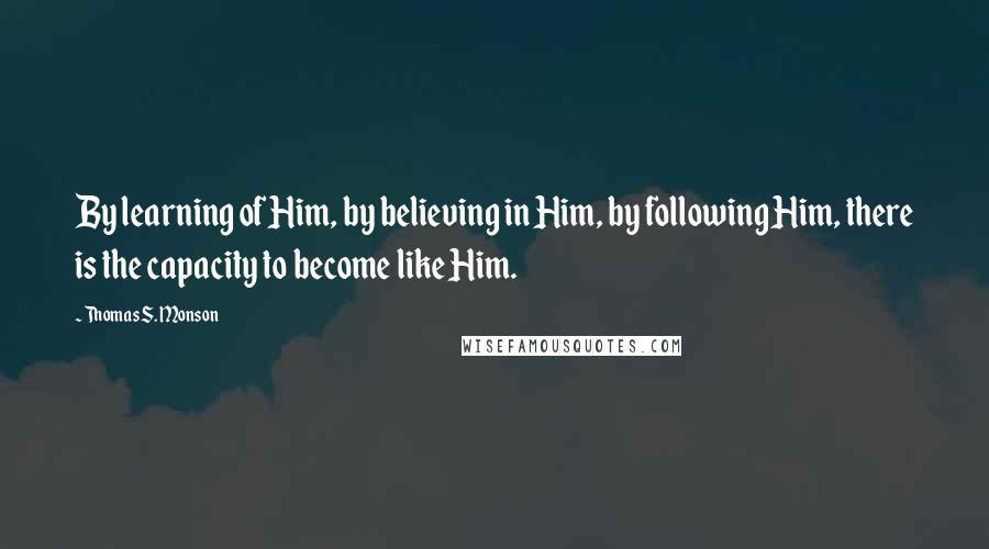 Thomas S. Monson Quotes: By learning of Him, by believing in Him, by following Him, there is the capacity to become like Him.