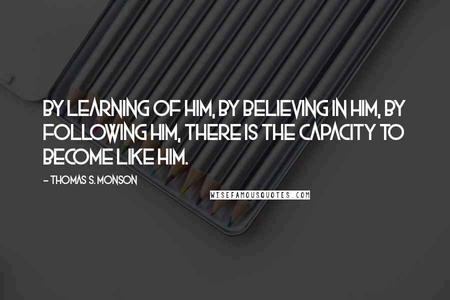 Thomas S. Monson Quotes: By learning of Him, by believing in Him, by following Him, there is the capacity to become like Him.