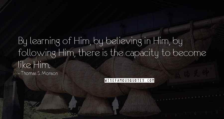 Thomas S. Monson Quotes: By learning of Him, by believing in Him, by following Him, there is the capacity to become like Him.